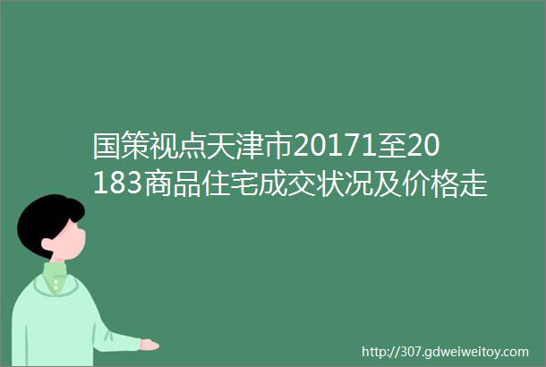 国策视点天津市20171至20183商品住宅成交状况及价格走势分析
