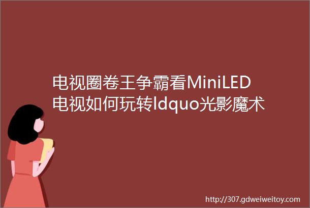 电视圈卷王争霸看MiniLED电视如何玩转ldquo光影魔术rdquo